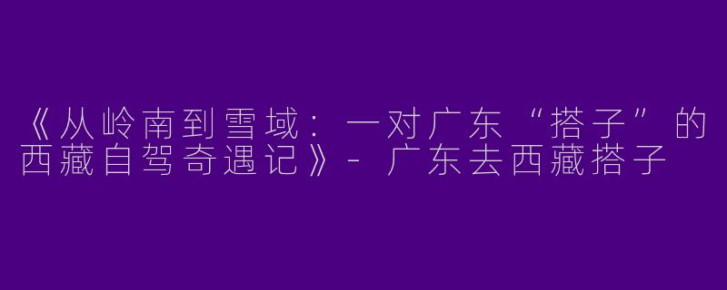 《从岭南到雪域：一对广东“搭子”的西藏自驾奇遇记》-广东去西藏搭子