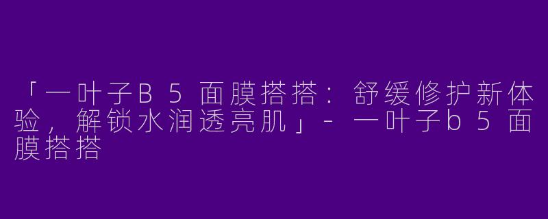 「一叶子B5面膜搭搭：舒缓修护新体验，解锁水润透亮肌」-一叶子b5面膜搭搭