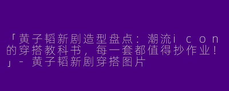 「黄子韬新剧造型盘点：潮流icon的穿搭教科书，每一套都值得抄作业！」-黄子韬新剧穿搭图片