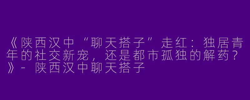 《陕西汉中“聊天搭子”走红：独居青年的社交新宠，还是都市孤独的解药？》-陕西汉中聊天搭子