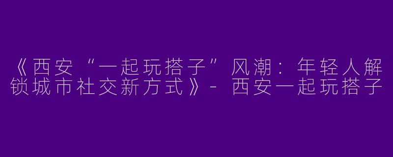 《西安“一起玩搭子”风潮：年轻人解锁城市社交新方式》-西安一起玩搭子