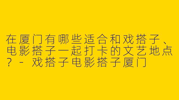 在厦门有哪些适合和戏搭子、电影搭子一起打卡的文艺地点？-戏搭子电影搭子厦门