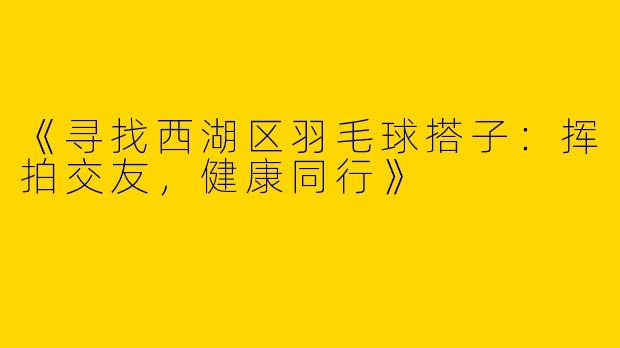 《寻找西湖区羽毛球搭子：挥拍交友，健康同行》