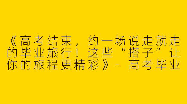 《高考结束，约一场说走就走的毕业旅行！这些“搭子”让你的旅程更精彩》