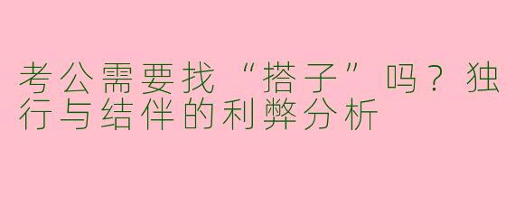 考公需要找“搭子”吗?独行与结伴的利弊分析