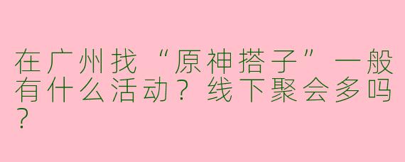 在广州找“原神搭子”一般有什么活动？线下聚会多吗？