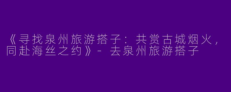 《寻找泉州旅游搭子：共赏古城烟火，同赴海丝之约》-去泉州旅游搭子