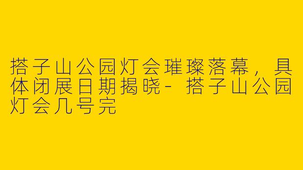 搭子山公园灯会璀璨落幕，具体闭展日期揭晓-搭子山公园灯会几号完