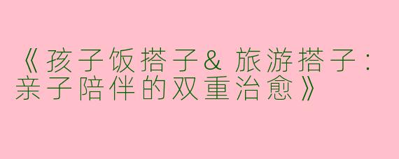 《孩子饭搭子&旅游搭子：亲子陪伴的双重治愈》