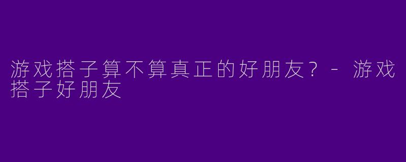游戏搭子算不算真正的好朋友？-游戏搭子好朋友