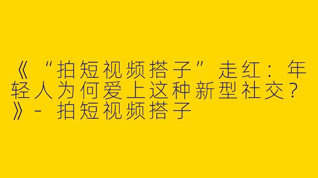 《“拍短视频搭子”走红：年轻人为何爱上这种新型社交？》-拍短视频搭子