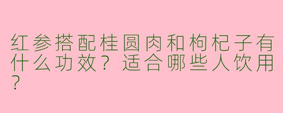 红参搭配桂圆肉和枸杞子有什么功效？适合哪些人饮用？