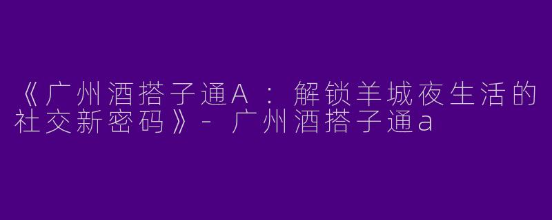 《广州酒搭子通A：解锁羊城夜生活的社交新密码》-广州酒搭子通a