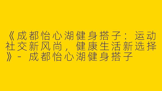 《成都怡心湖健身搭子：运动社交新风尚，健康生活新选择》-成都怡心湖健身搭子