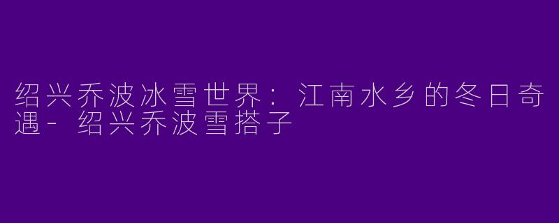 绍兴乔波冰雪世界：江南水乡的冬日奇遇-绍兴乔波雪搭子