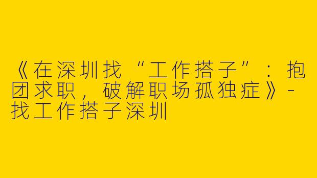 《在深圳找“工作搭子”：抱团求职，破解职场孤独症》-找工作搭子深圳