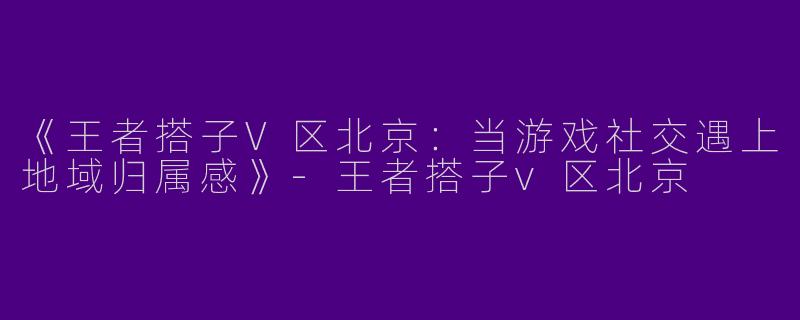 《王者搭子V区北京：当游戏社交遇上地域归属感》-王者搭子v区北京