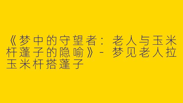 《梦中的守望者：老人与玉米杆蓬子的隐喻》-梦见老人拉玉米杆搭蓬子