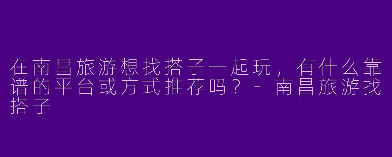 在南昌旅游想找搭子一起玩，有什么靠谱的平台或方式推荐吗？-南昌旅游找搭子