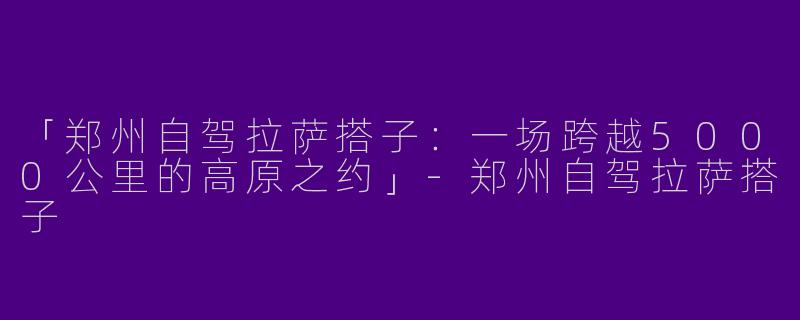 「郑州自驾拉萨搭子：一场跨越5000公里的高原之约」-郑州自驾拉萨搭子