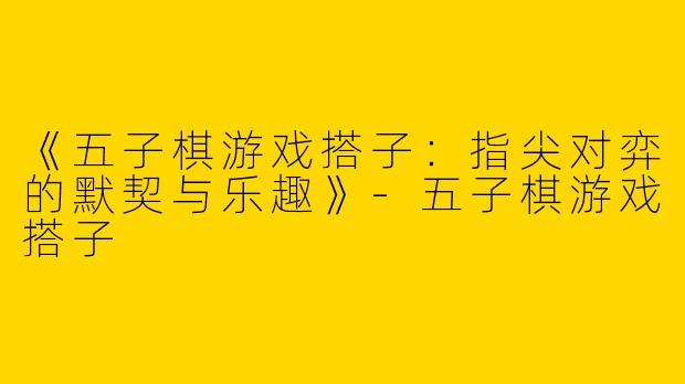 《五子棋游戏搭子：指尖对弈的默契与乐趣》-五子棋游戏搭子