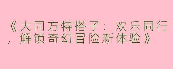 《大同方特搭子：欢乐同行，解锁奇幻冒险新体验》