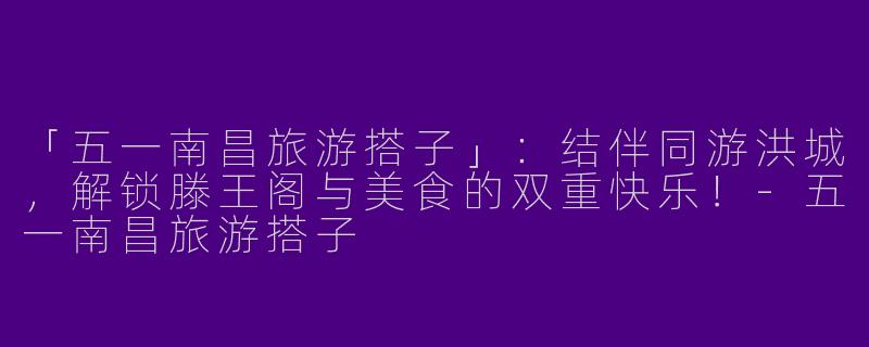 「五一南昌旅游搭子」：结伴同游洪城，解锁滕王阁与美食的双重快乐！-五一南昌旅游搭子
