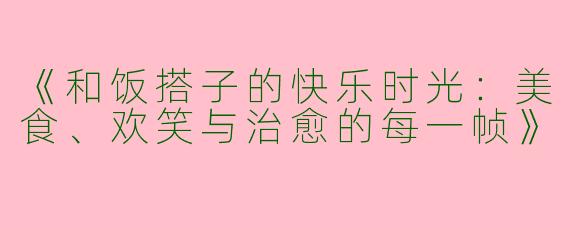 《和饭搭子的快乐时光：美食、欢笑与治愈的每一帧》