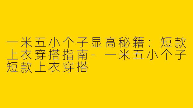 一米五小个子显高秘籍：短款上衣穿搭指南-一米五小个子短款上衣穿搭