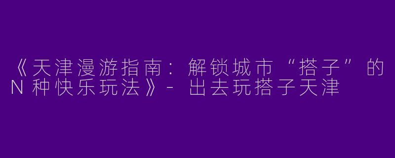 《天津漫游指南：解锁城市“搭子”的N种快乐玩法》-出去玩搭子天津