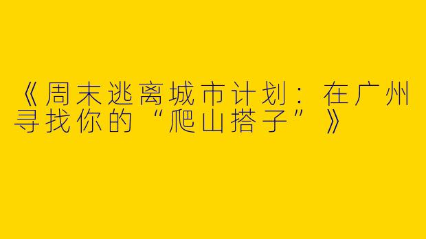 《周末逃离城市计划：在广州寻找你的“爬山搭子”》