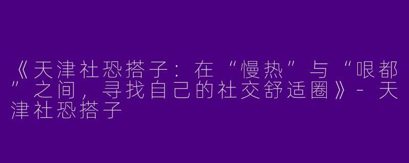《天津社恐搭子：在“慢热”与“哏都”之间，寻找自己的社交舒适圈》-天津社恐搭子