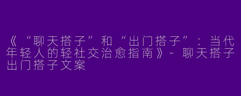 《“聊天搭子”和“出门搭子”：当代年轻人的轻社交治愈指南》-聊天搭子出门搭子文案