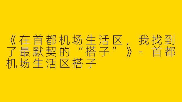 《在首都机场生活区，我找到了最默契的“搭子”》-首都机场生活区搭子