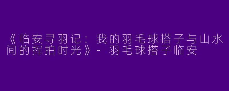 《临安寻羽记：我的羽毛球搭子与山水间的挥拍时光》-羽毛球搭子临安