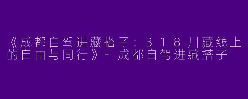 《成都自驾进藏搭子：318川藏线上的自由与同行》