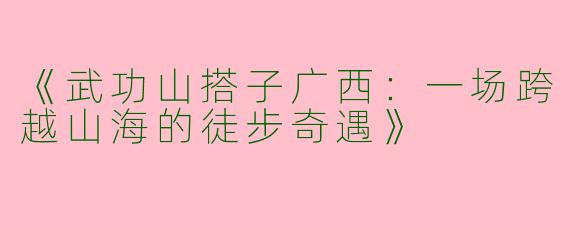 《武功山搭子广西：一场跨越山海的徒步奇遇》