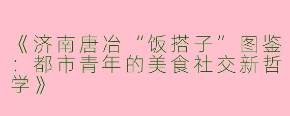 《济南唐冶“饭搭子”图鉴：都市青年的美食社交新哲学》