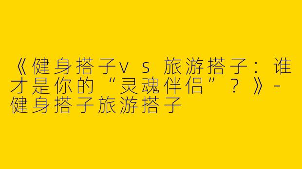 《健身搭子vs旅游搭子：谁才是你的“灵魂伴侣”？》-健身搭子旅游搭子