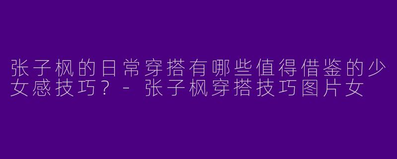 张子枫的日常穿搭有哪些值得借鉴的少女感技巧？-张子枫穿搭技巧图片女