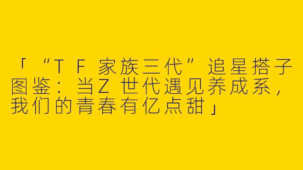 「“TF家族三代”追星搭子图鉴：当Z世代遇见养成系，我们的青春有亿点甜」