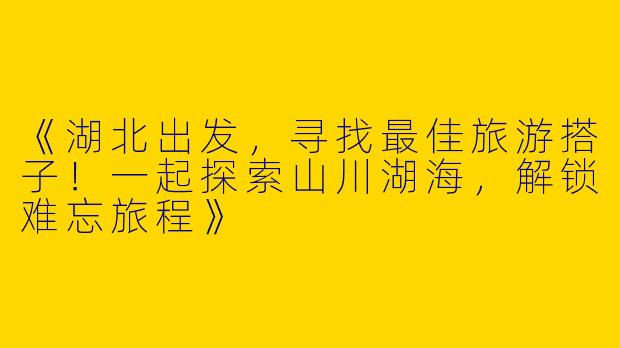 《湖北出发，寻找最佳旅游搭子！一起探索山川湖海，解锁难忘旅程》