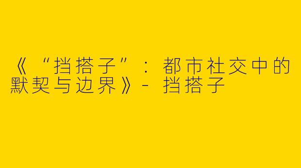 《“挡搭子”：都市社交中的默契与边界》-挡搭子