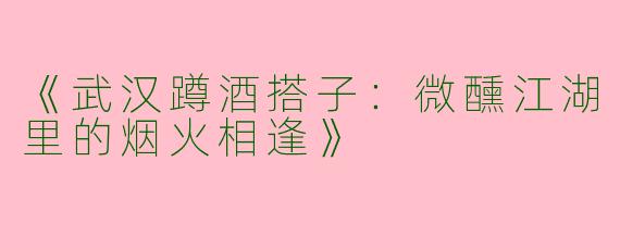《武汉蹲酒搭子：微醺江湖里的烟火相逢》