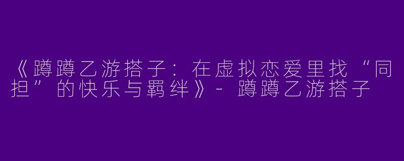 《蹲蹲乙游搭子：在虚拟恋爱里找“同担”的快乐与羁绊》-蹲蹲乙游搭子