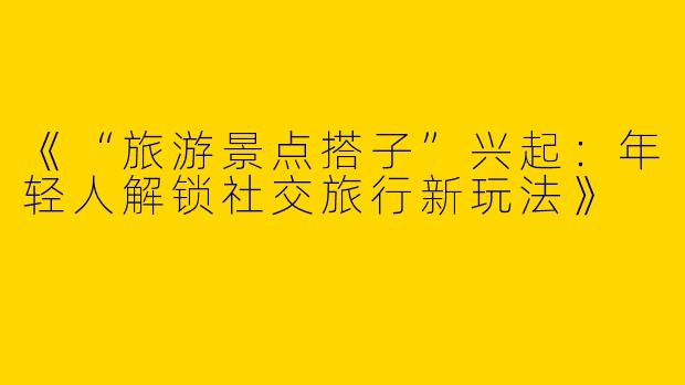 《“旅游景点搭子”兴起：年轻人解锁社交旅行新玩法》