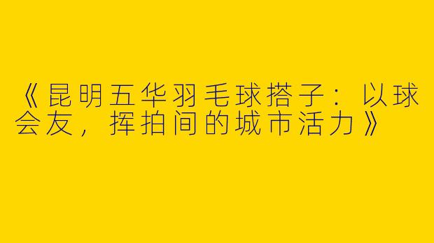 《昆明五华羽毛球搭子：以球会友，挥拍间的城市活力》