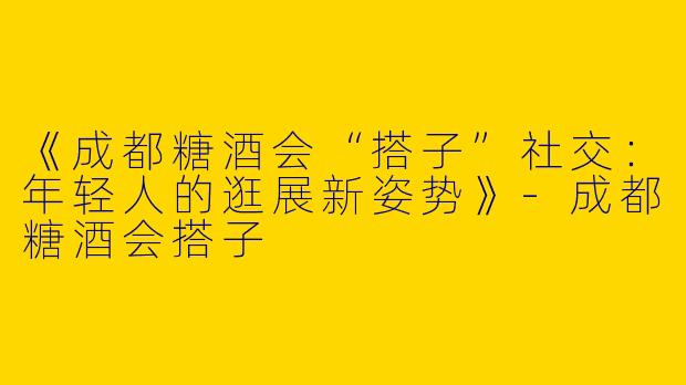 《成都糖酒会“搭子”社交：年轻人的逛展新姿势》-成都糖酒会搭子