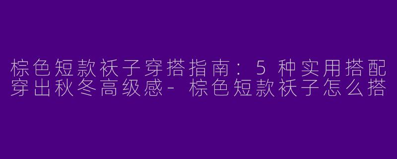 棕色短款袄子穿搭指南：5种实用搭配穿出秋冬高级感-棕色短款袄子怎么搭