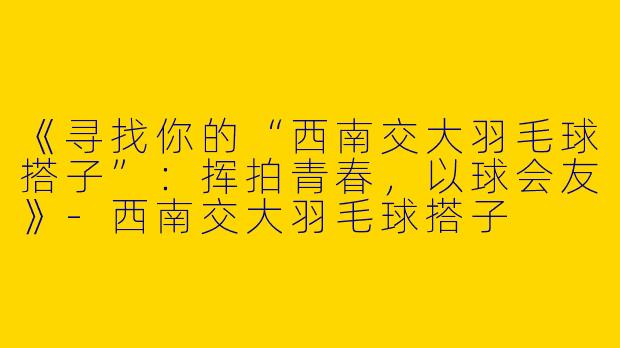 《寻找你的“西南交大羽毛球搭子”：挥拍青春，以球会友》-西南交大羽毛球搭子